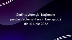 Ședința Agenției Naționale pentru Reglementare în Energetică din 10 iunie 2022